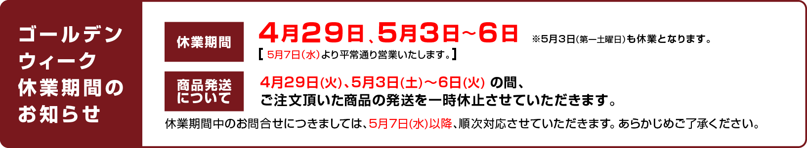 
						休業日のお知らせ：4月29日、5月3日〜6日 ※5月3日（第一土曜日）も休業となります。（5月7日（水）より平常通り営業いたします。）
						商品発送について：4月29日(火)、5月3日(土)〜6日(火) の間、ご注文頂いた商品の発送を一時休止させていただきます。
						休業期間中のお問合せにつきましては、5月7日(水)以降、順次対応させていただきます。 あらかじめご了承ください。
						
