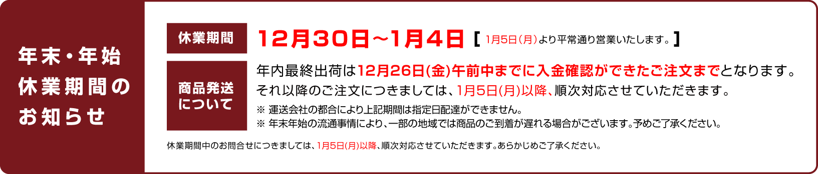 
							休業日のお知らせ：12月30日〜1月4日（1月5日（月）より平常通り営業いたします。）
							商品発送について：年内最終出荷は12月26日(金)午前中までに入金確認ができたご注文までとなります。
							それ以降のご注文につきましては、1月5日(月)以降、順次対応させていただきます。
							休業期間中のお問合せにつきましては、1月5日(月)以降、順次対応させていただきます。あらかじめご了承ください。
						